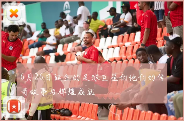 6月26日诞生的足球巨星们他们的传奇故事与辉煌成就